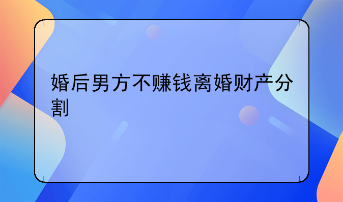 婚后男方不赚钱离婚财产分割