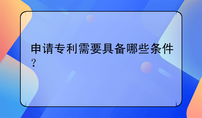 申请专利需要具备哪些条件？