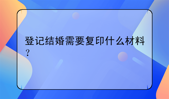 登记结婚需要复印什么材料？