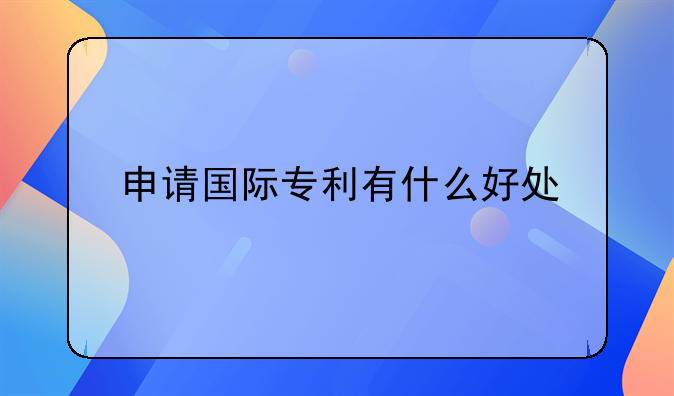 申请国际专利有什么好处