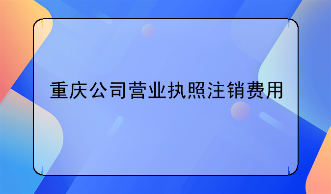 重庆公司营业执照注销费用