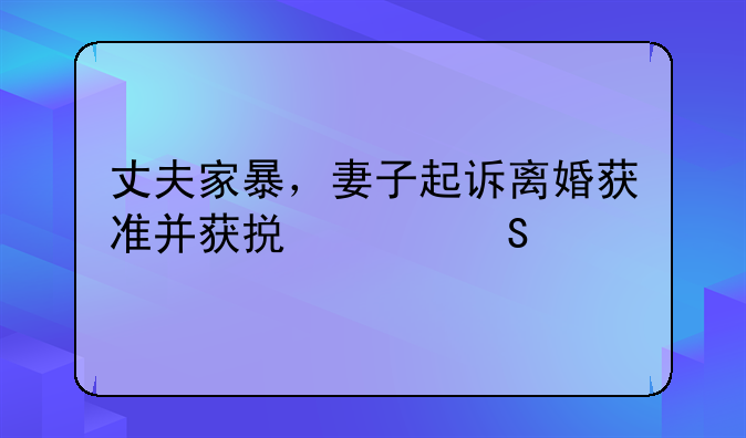 丈夫家暴，妻子起诉离婚获准并获损害赔偿