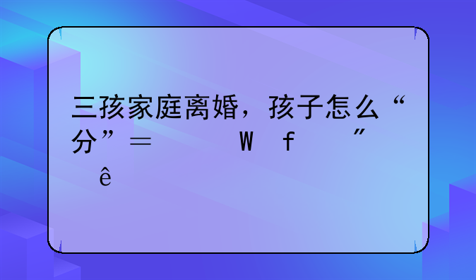 三孩家庭离婚，孩子怎么“分”？法院判了