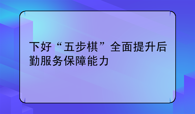 下好“五步棋”全面提升后勤服务保障能力