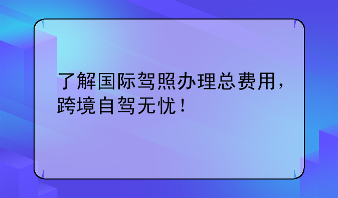 了解国际驾照办理总费用，跨境自驾无忧！
