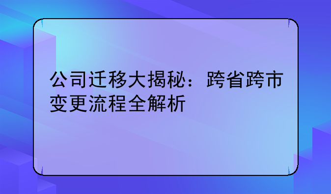 公司迁移大揭秘：跨省跨市变更流程全解析