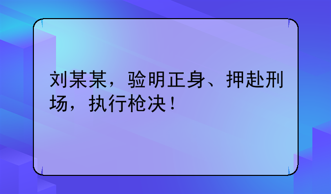 刘某某，验明正身、押赴刑场，执行枪决！