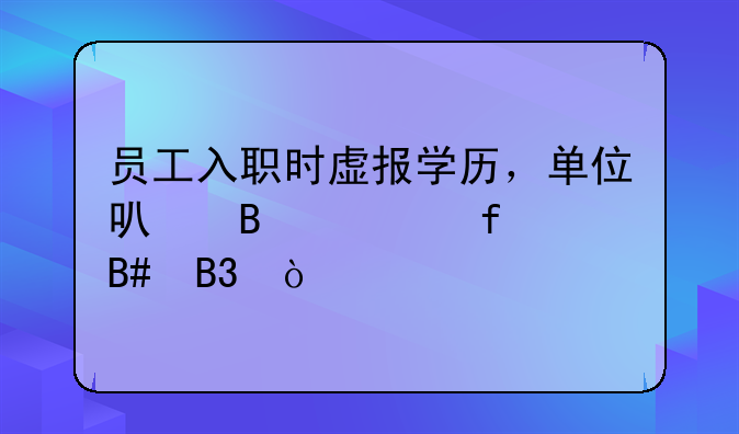 员工入职时虚报学历，单位可否解除合同？