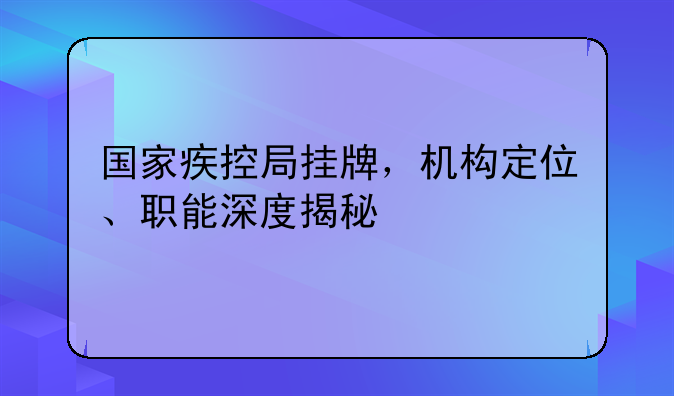 国家疾控局挂牌，机构定位、职能深度揭秘
