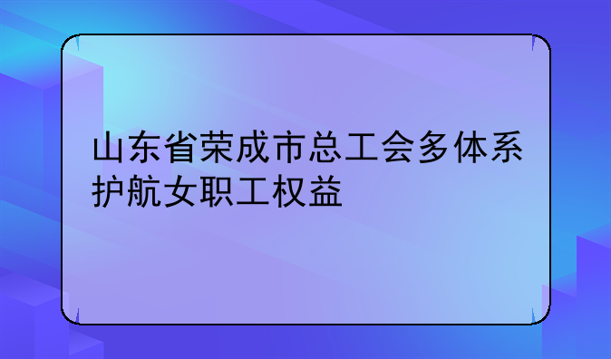 山东省荣成市总工会多体系护航女职工权益