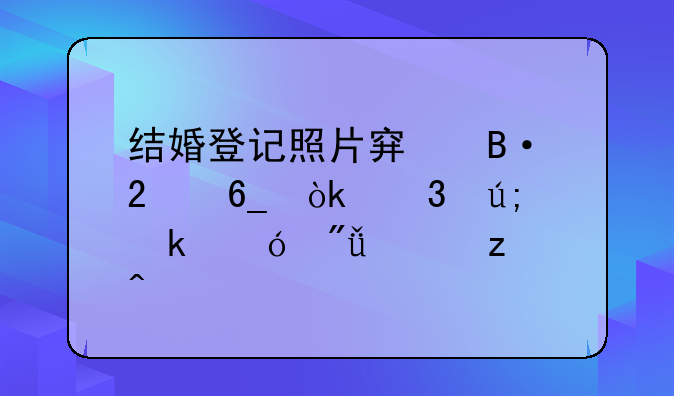 结婚登记照片穿搭指南：完美定格爱情瞬间