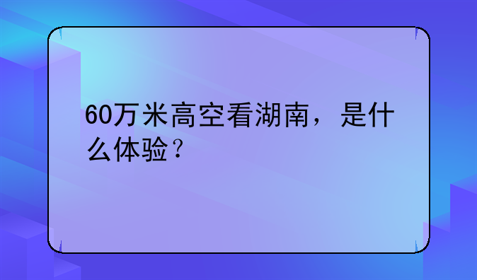 60万米高空看湖南，是什么体验？