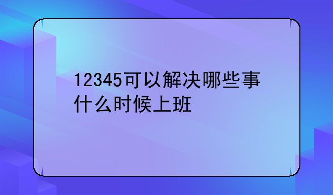 12345可以解决哪些事什么时候上班