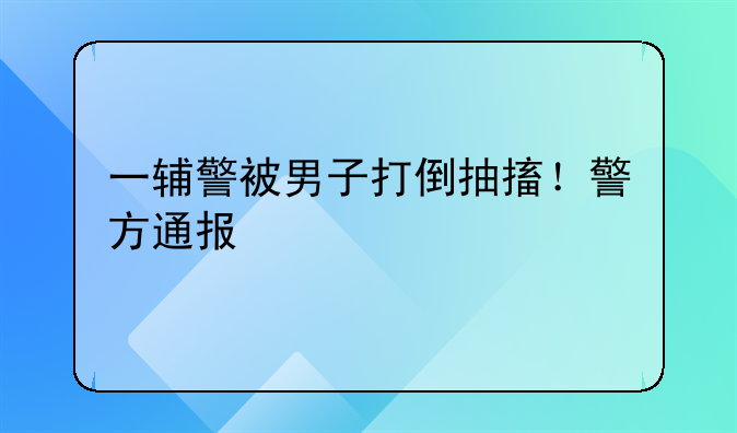 一辅警被男子打倒抽搐！警方通报