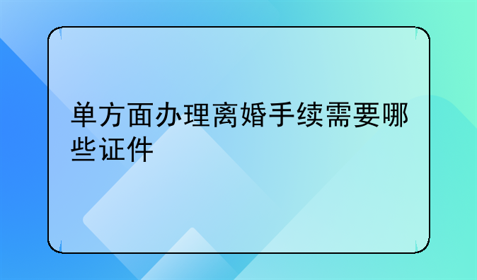 单方面办理离婚手续需要哪些证件