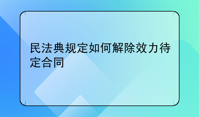 民法典规定如何解除效力待定合同