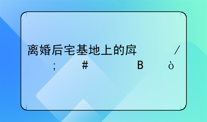离婚后宅基地上的房屋怎么处理？