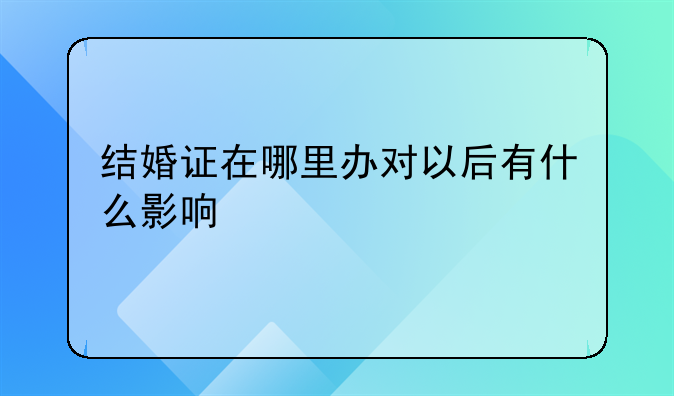 结婚证在哪里办对以后有什么影响