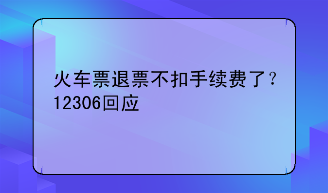 火车票退票不扣手续费了？12306回应