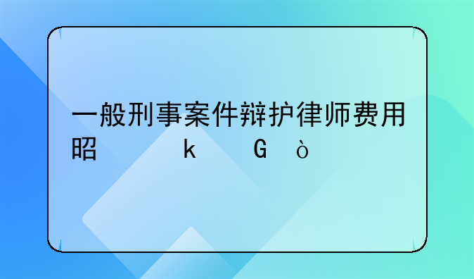 一般刑事案件辩护律师费用是多少？