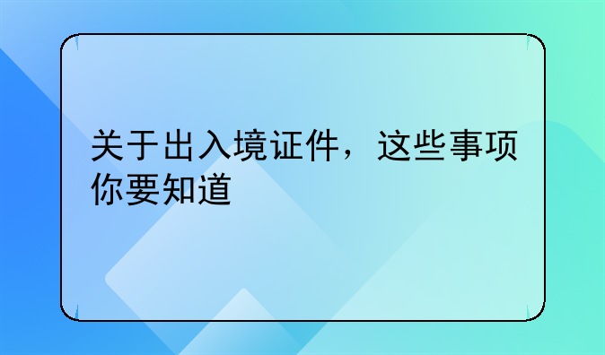 关于出入境证件，这些事项你要知道