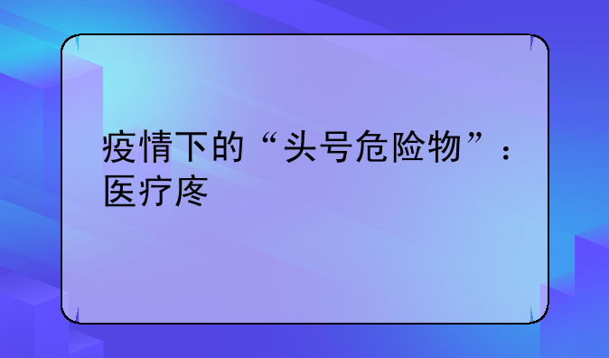 疫情下的“头号危险物”：医疗废物
