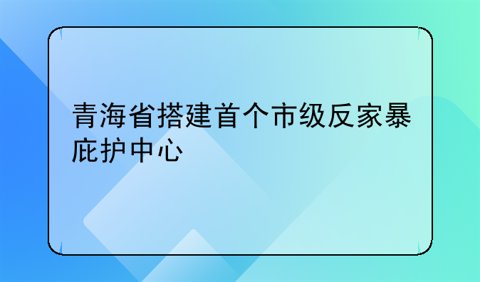 青海省搭建首个市级反家暴庇护中心