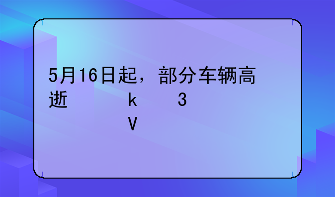 5月16日起，部分车辆高速通行费将调整