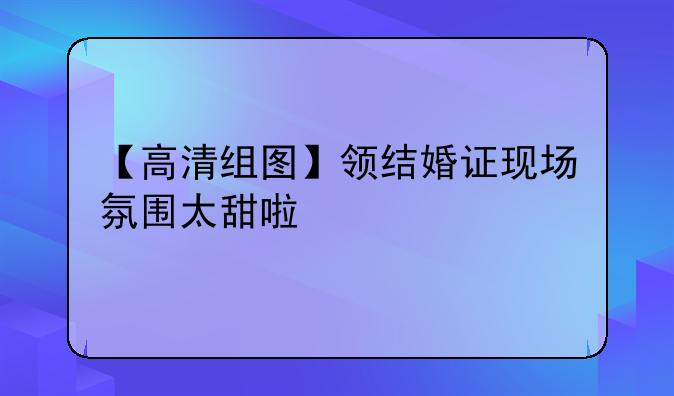 【高清组图】领结婚证现场氛围太甜啦
