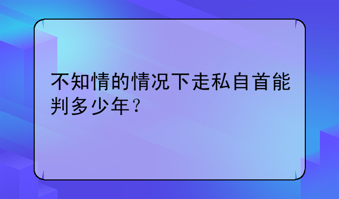 不知情的情况下走私自首能判多少年？
