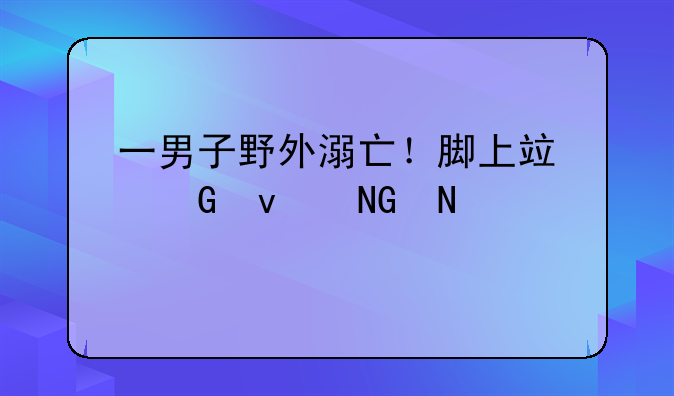 一男子野外溺亡！脚上竟绑着哑铃……