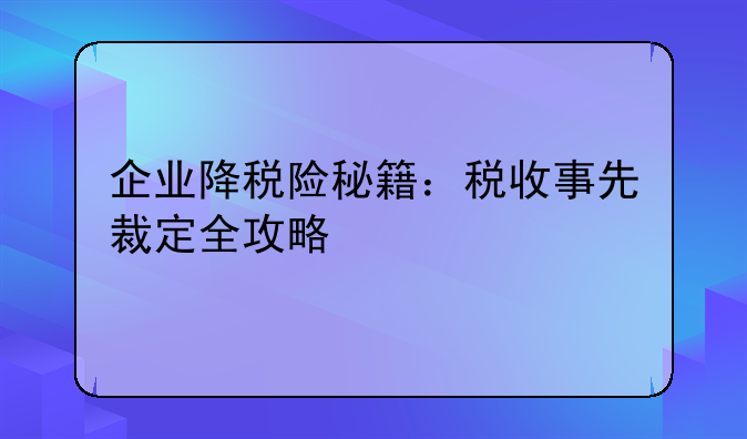 企业降税险秘籍：税收事先裁定全攻略