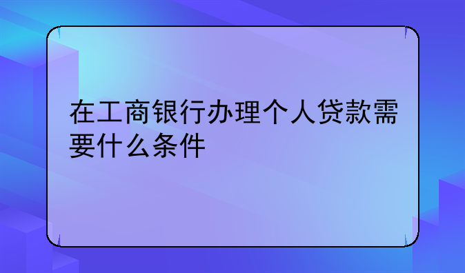 在工商银行办理个人贷款需要什么条件