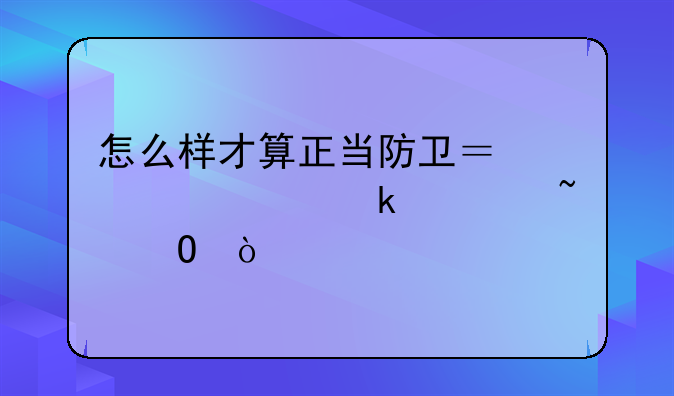 怎么样才算正当防卫？你一定要知道！