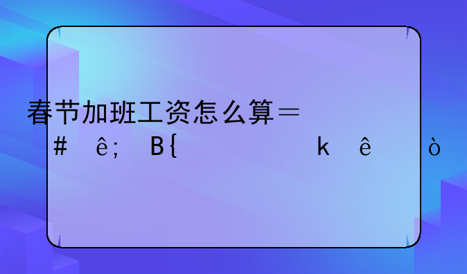 春节加班工资怎么算？终于搞清楚了！