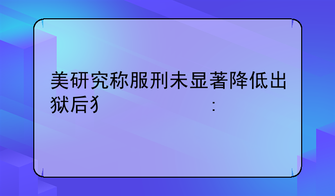 美研究称服刑未显著降低出狱后犯罪率