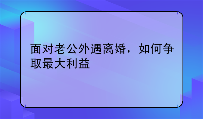 面对老公外遇离婚，如何争取最大利益