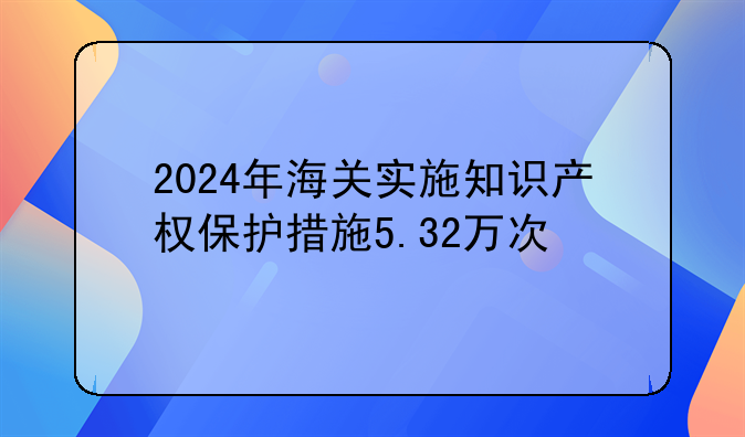 2024年海关实施知识产权保护措施5.32万次