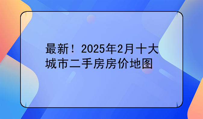 最新！2025年2月十大城市二手房房价地图