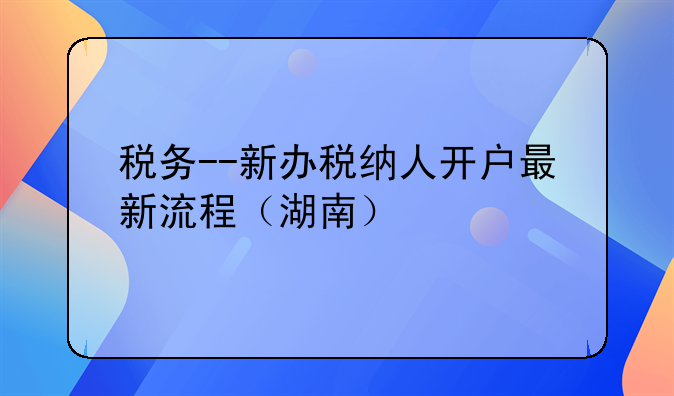 税务--新办税纳人开户最新流程（湖南）