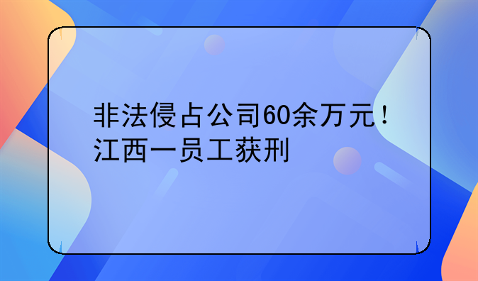 非法侵占公司60余万元！江西一员工获刑