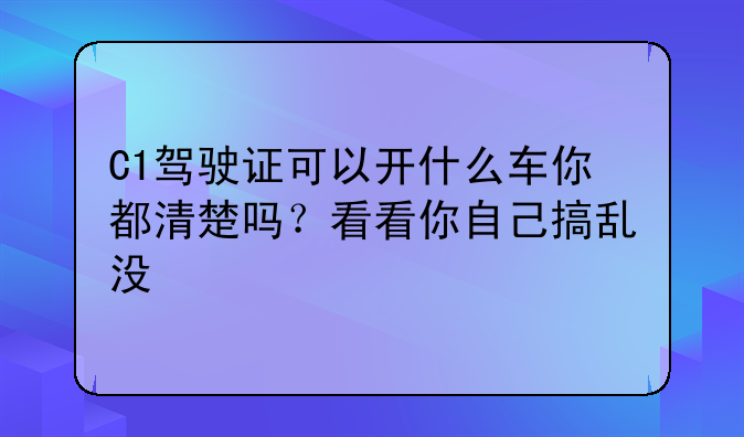 C1驾驶证可以开什么车你都清楚吗？看看你自己搞乱没