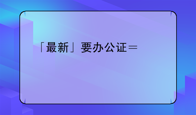「最新」要办公证？沪23家执业公证机构全名单在此→