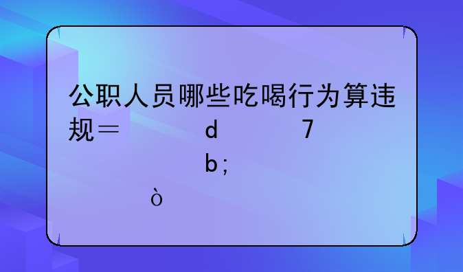 公职人员哪些吃喝行为算违规？这10种情形明令禁止！