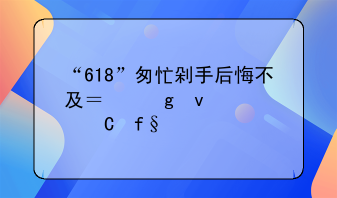 “618”匆忙剁手后悔不及？这条退运险干货打包送给你