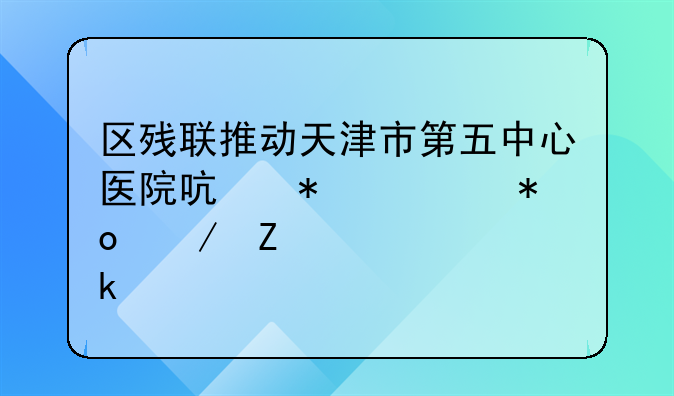 区残联推动天津市第五中心医院启动视力残疾评定工作