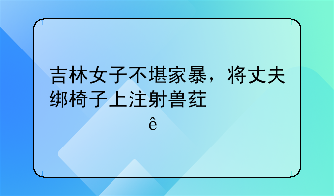 吉林女子不堪家暴，将丈夫绑椅子上注射兽药致其死亡