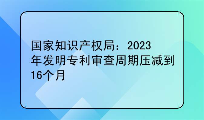 国家知识产权局：2023年发明专利审查周期压减到16个月