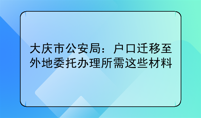 大庆市公安局：户口迁移至外地委托办理所需这些材料