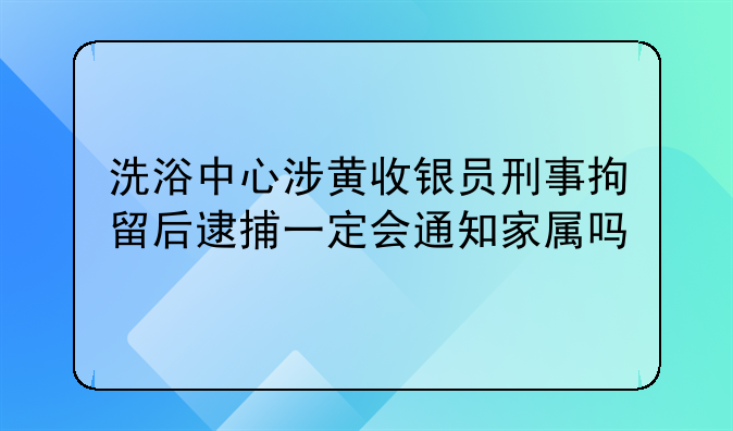 洗浴中心涉黄收银员刑事拘留后逮捕一定会通知家属吗